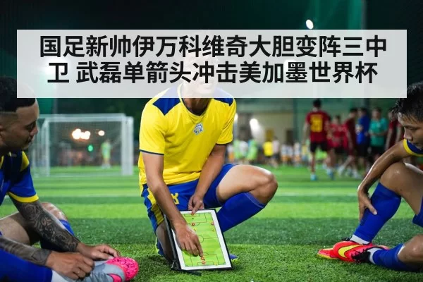 国足新帅伊万科维奇大胆变阵三中卫 武磊单箭头冲击美加墨世界杯
