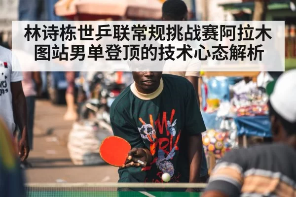 林诗栋世乒联常规挑战赛阿拉木图站男单登顶的技术心态解析