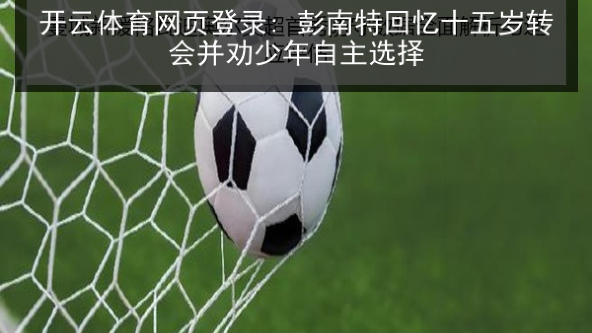 开云体育网页登录: 彭南特回忆十五岁转会并劝少年自主选择 开云体育网页登录: 彭南特回忆十五岁转会并劝少年自主选择